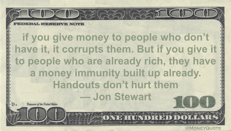 If you give money to people who don’t have it, it corrupts them. But if you give it to people who are already rich, they have a money immunity built up already. Handouts don’t hurt them Quote