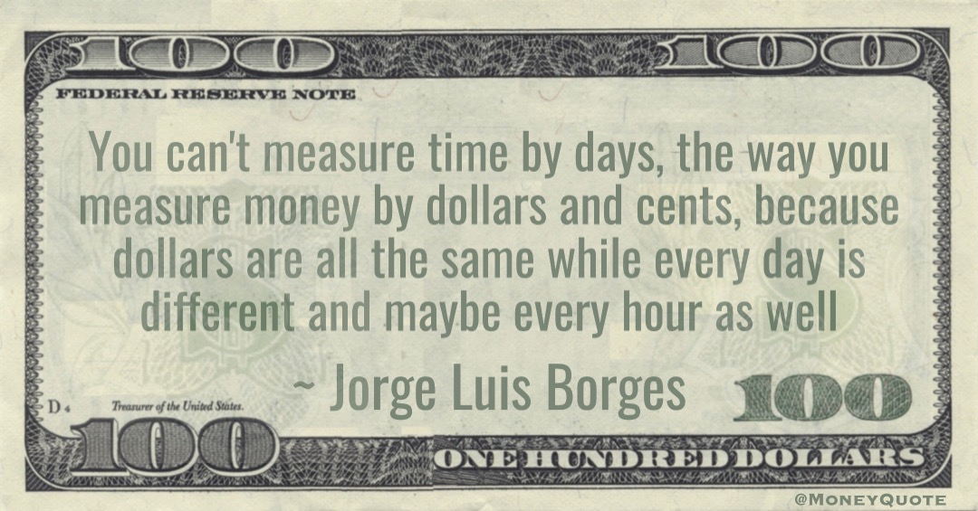 You can't measure time by days, the way you measure money by dollars and cents, because dollars are all the same while every day is different and maybe every hour as well Quote