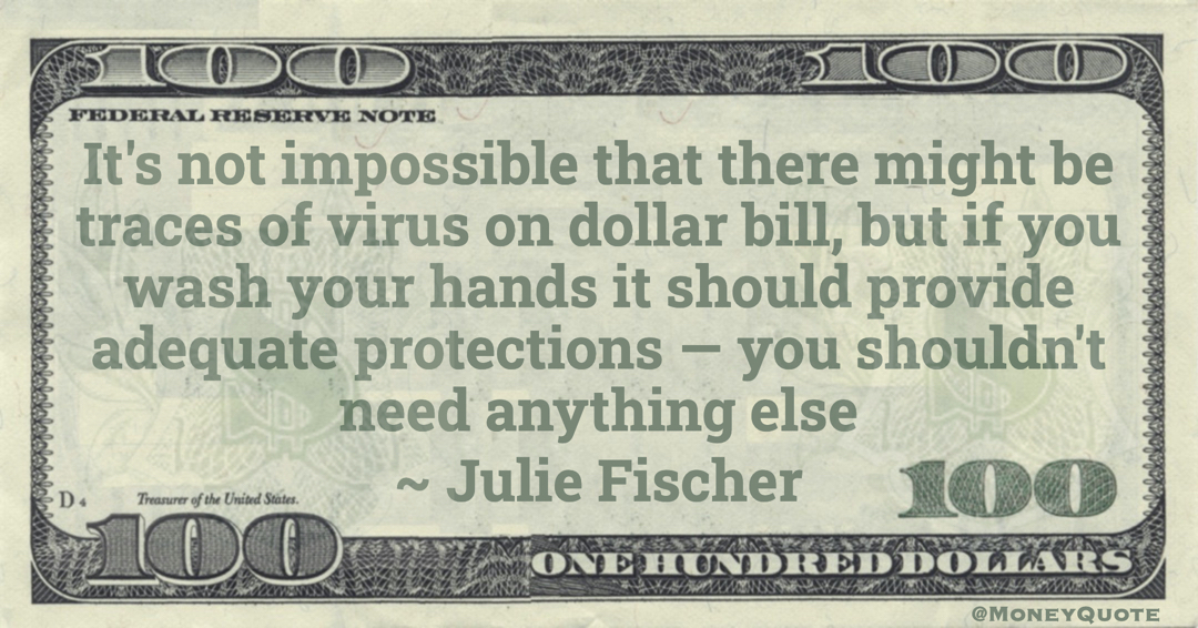 It's not impossible that there might be traces of virus on dollar bill, but if you wash your hands it should provide adequate protections — you shouldn't need anything else Quote