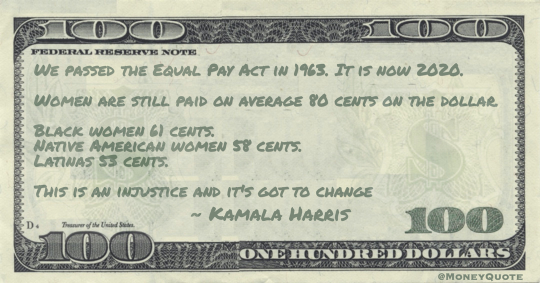 We passed the Equal Pay Act in 1963. It is now 2020. Women are still paid on average 80 cents on the dollar. Black women 61 cents.  Native American women 58 cents. Latinas 53 cents. This is an injustice and it's got to change Quote