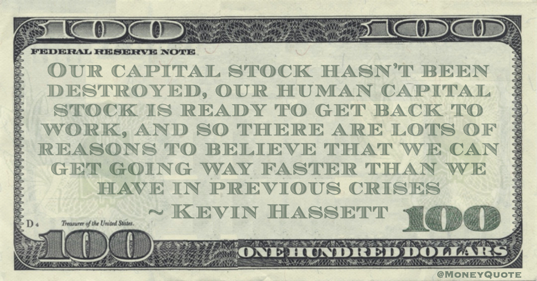 Our capital stock hasn’t been destroyed, our human capital stock is ready to get back to work, and so there are lots of reasons to believe that we can get going way faster than we have in previous crises Quote
