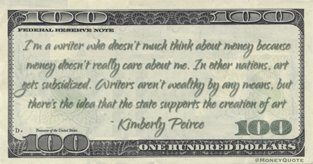 I'm a writer who doesn't much think about money because money doesn't really care about me. In other nations, art gets subsidized. Writers aren't wealthy by any means, but there's the idea that the state supports the creation of art Quote