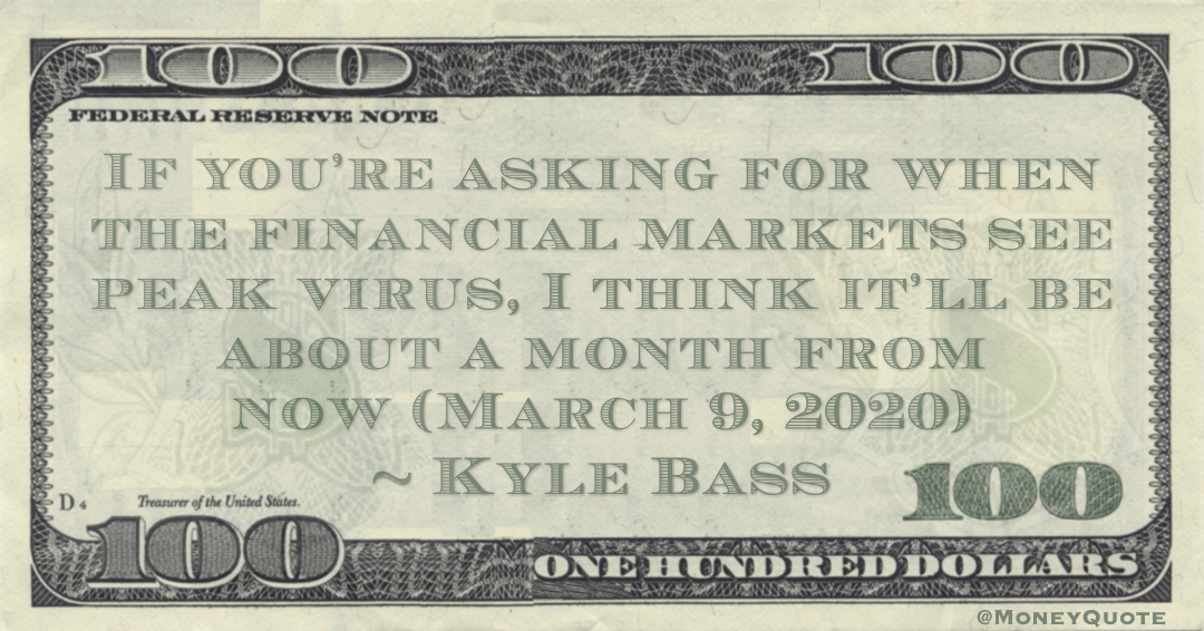 If you’re asking for when the financial markets see peak virus, I think it’ll be about a month from now Quote