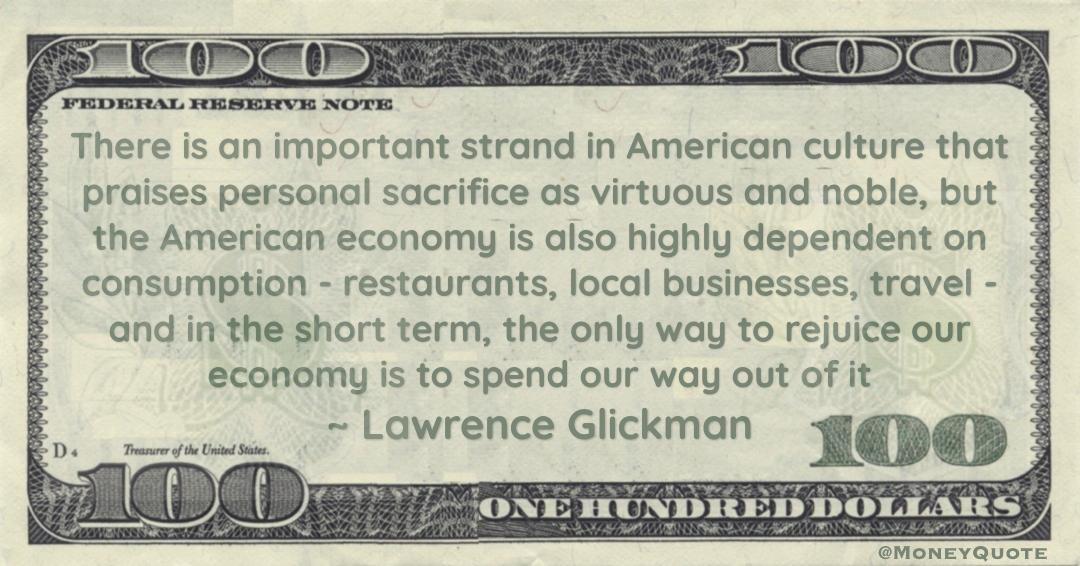 the American economy is also highly dependent on consumption - restaurants, local businesses, travel - and in the short term, the only way to rejuice our economy is to spend our way out of it Quote