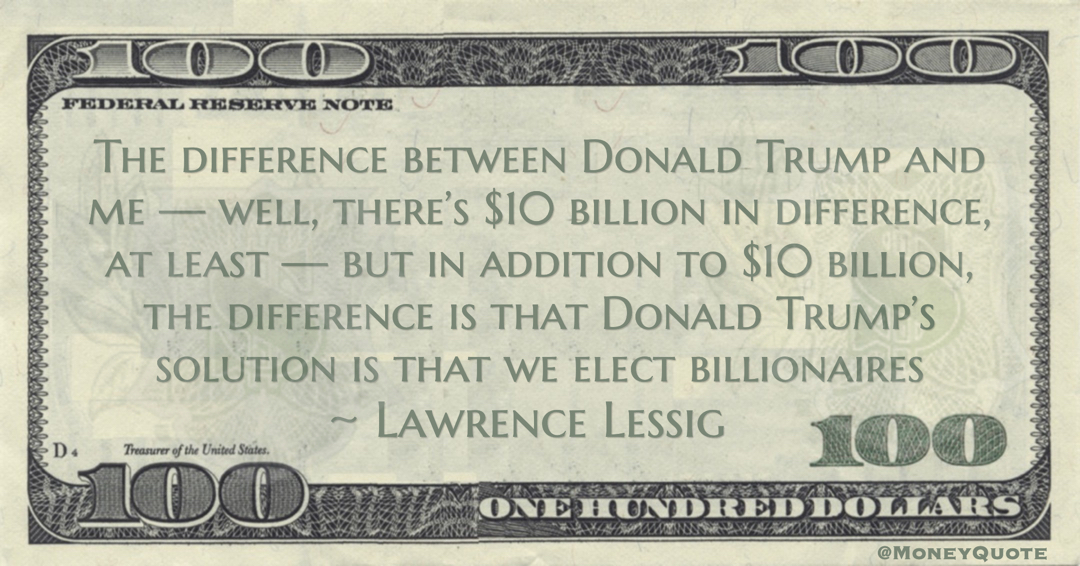 Lawrence Lessig The difference between Donald Trump and me — well, there’s $10 billion in difference, at least — but in addition to $10 billion, the difference is that Donald Trump’s solution is that we elect billionaires quote