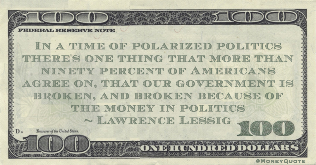In a time of polarized politics there's one thing that more than ninety percent of Americans agree on, that our government is broken, and broken because of the money in politics Quote
