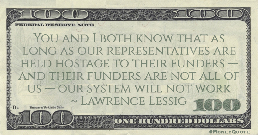 You and I both know that as long as our representatives are held hostage to their funders — and their funders are not all of us — our system will not work Quote