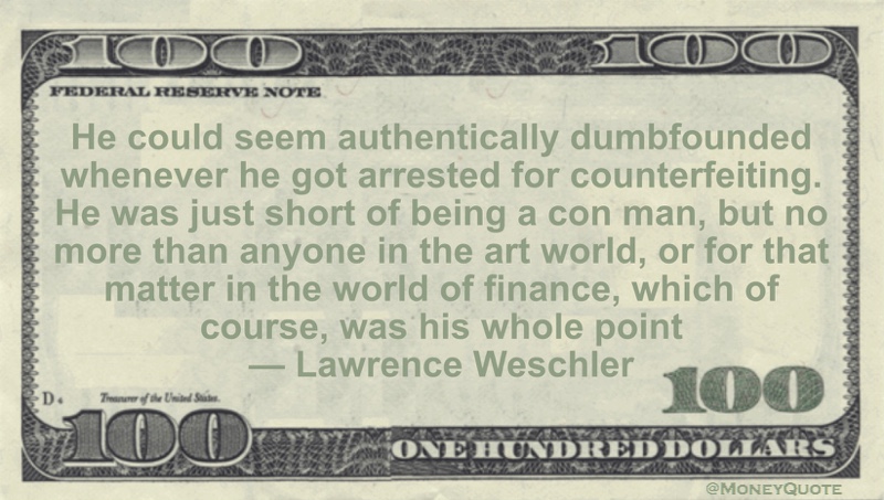 He could seem authentically dumbfounded whenever he got arrested for counterfeiting.  He was just short of being a con man, but no more than anyone in the art world, or for that matter in the world of finance, which of course, was his whole point Quote