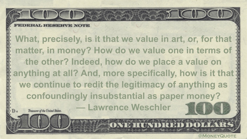 What, precisely, is it that we value in art, or, for that matter, in money? How do we value one in terms of the other? Indeed, how do we place a value on anything at all? And, more specifically, how is it that we continue to redit the legitimacy of anything as confoundingly insubstantial as paper money? Quote