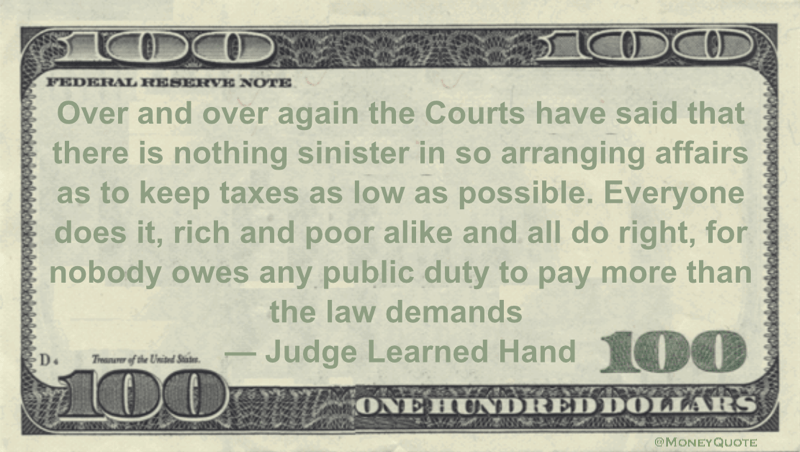 Courts have said that there is nothing sinister in so arranging affairs as to keep taxes as low as possible. Everyone does it, rich and poor alike and all do right, for nobody owes any public duty to pay more than the law demands Quote