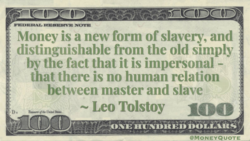Money is a new form of slavery, and distinguishable from the old simply by the fact that it is impersonal - that there is no human relation between master and slave Quote