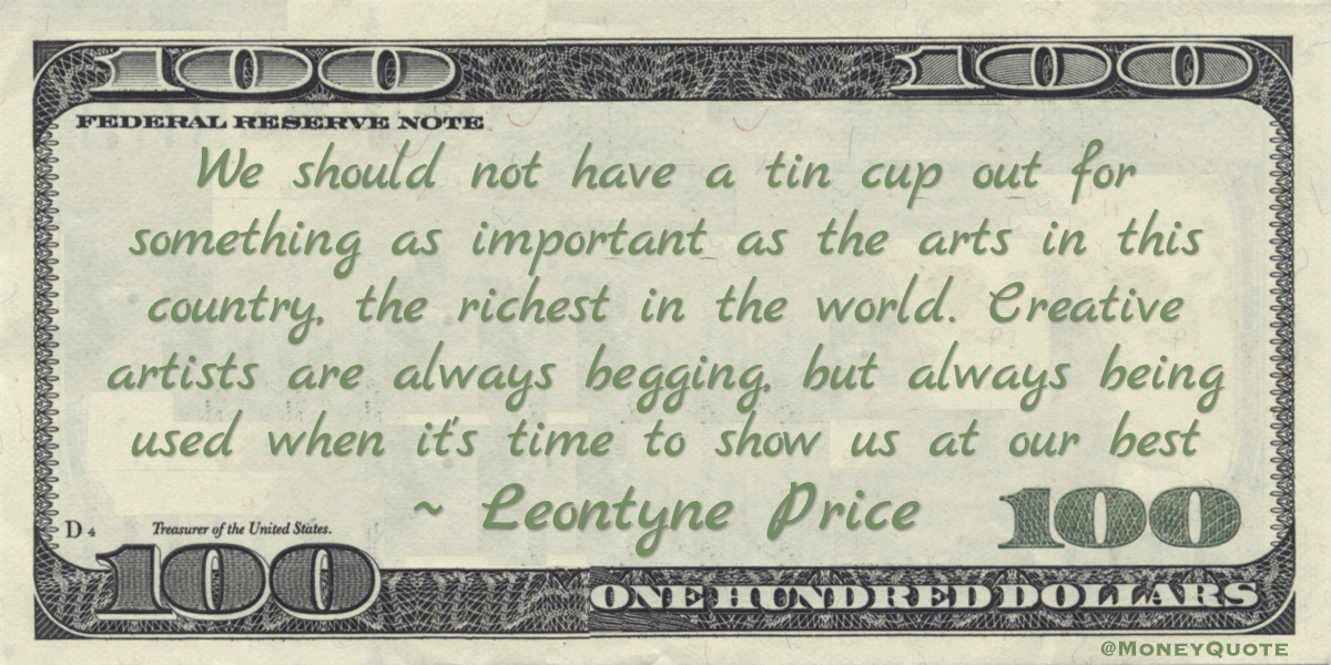 We should not have a tin cup out for something as important as the arts in this country, the richest in the world. Creative artists are always begging, but always being used when it's time to show us at our best Quote