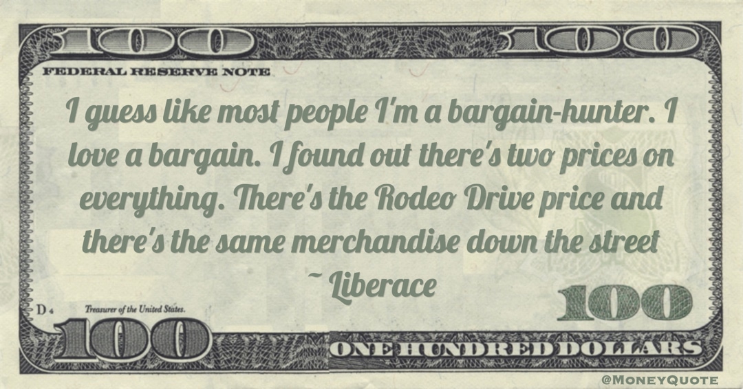 I guess like most people I'm a bargain-hunter. I love a bargain. I found out there's two prices on everything. There's the Rodeo Drive price and there's the same merchandise down the street Quote