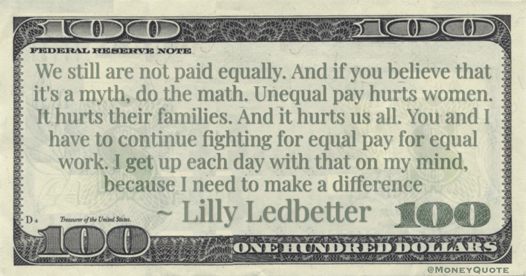 We still are not paid equally. And if you believe that it's a myth, do the math. Unequal pay hurts women. It hurts their families. And it hurts us all. You and I have to continue fighting for equal pay for equal work. I get up each day with that on my mind, because I need to make a difference Quote