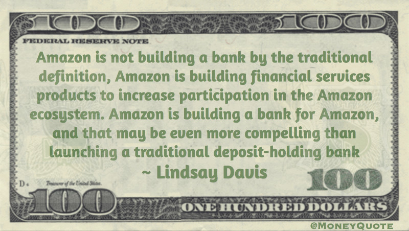 Amazon is not building a bank by the traditional definition, Amazon is building financial services products to increase participation in the Amazon ecosystem. Amazon is building a bank for Amazon, and that may be even more compelling than launching a traditional deposit-holding bank. Quote