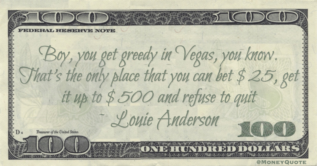Boy, you get greedy in Vegas, you know. That's the only place that you can bet $25, get it up to $500 and refuse to quit Quote