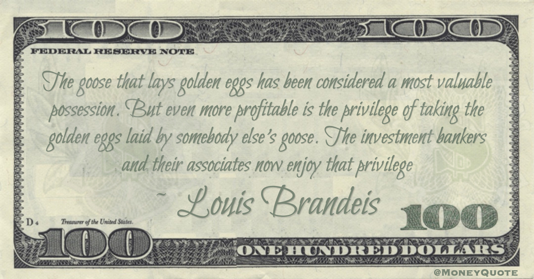 Louis Brandeis more profitable is the privilege of taking the golden eggs laid by somebody else's goose. The investment bankers and their associates now enjoy that privilege quote