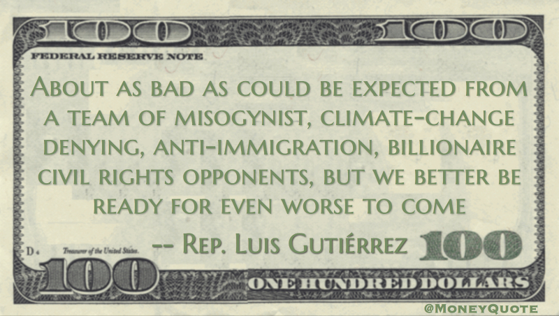 Luis Gutiérrez About as bad as could be expected from a team of misogynist, climate-change denying, anti-immigration, billionaire civil rights opponents, but we better be ready for even worse to come quote