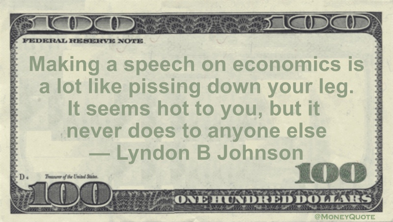 Making a speech on economics is a lot like pissing down your leg. It seems hot to you, but it never does to anyone else Quote
