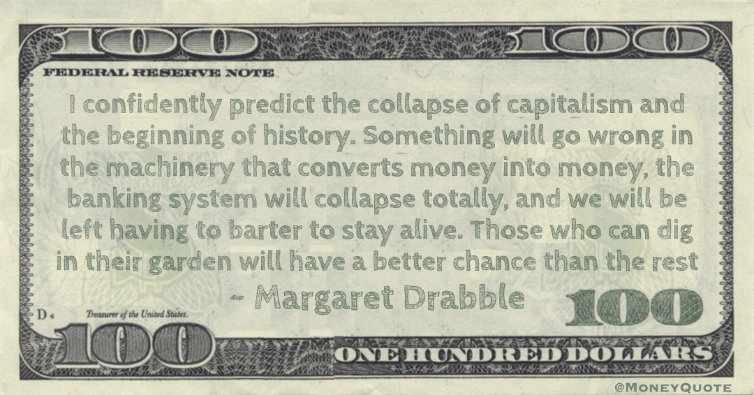 I confidently predict the collapse of capitalism and the beginning of history. Something will go wrong in the machinery that converts money into money, the banking system will collapse totally, and we will be left having to barter to stay alive Quote