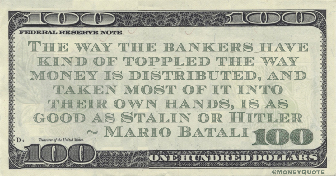 Mario Batali The way the bankers have kind of toppled the way money is distributed, and taken most of it into their own hands, is as good as Stalin or Hitler quote