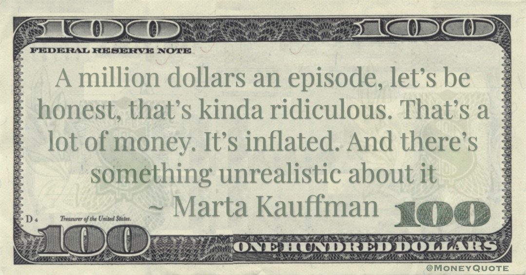 A million dollars an episode, let’s be honest, that’s kinda ridiculous. That’s a lot of money. It’s inflated. And there’s something unrealistic about it Quote