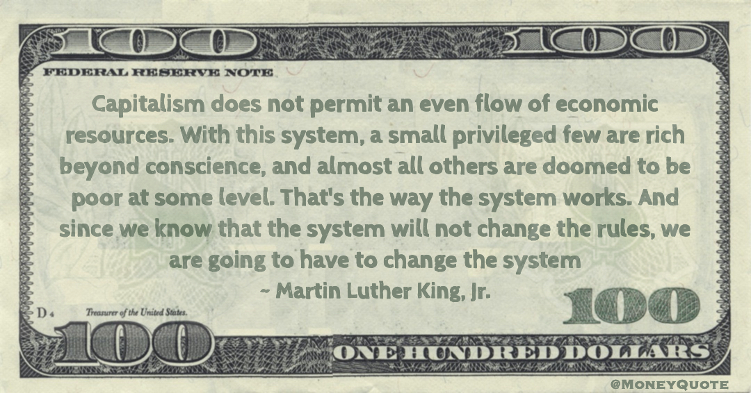 Capitalism does not permit an even flow of economic resources. With this system, a small privileged few are rich beyond conscience, and almost all others are doomed to be poor at some level. That's the way the system works. And since we know that the system will not change the rules, we are going to have to change the system Quote