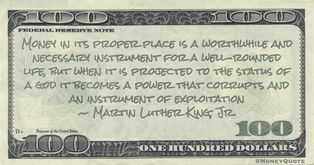 Money in its proper place is a worthwhile and necessary instrument for a well-rounded life, but when it is projected to the status of a god it becomes a power that corrupts and an instrument of exploitation Quote