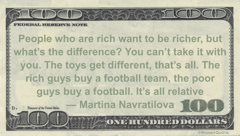People who are rich want to be richer, but what's the difference? You can't take it with you. The toys get different It's all relative Quote