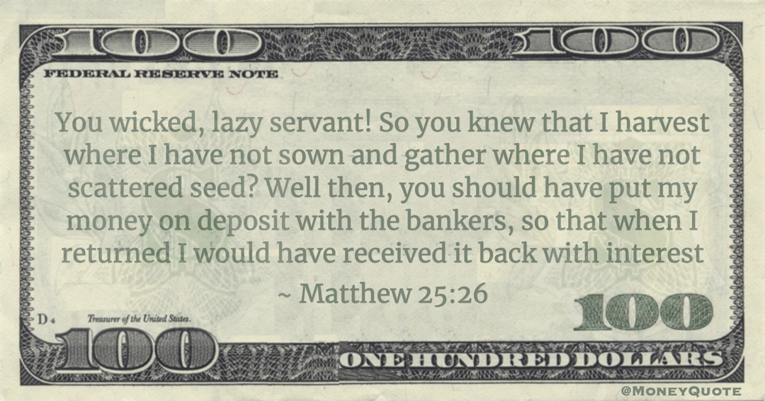 You wicked, lazy servant! So you knew that I harvest where I have not sown and gather where I have not scattered seed? Well then, you should have put my money on deposit with the bankers, so that when I returned I would have received it back with interest Quote