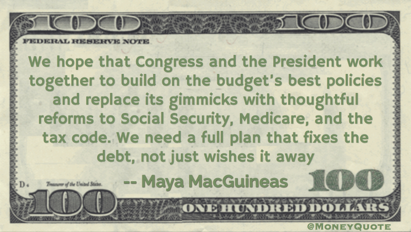 We hope that Congress and the President work together to build on the budget’s best policies and replace its gimmicks with thoughtful reforms to Social Security, Medicare, and the tax code. We need a full plan that fixes the debt, not just wishes it away quote Quote