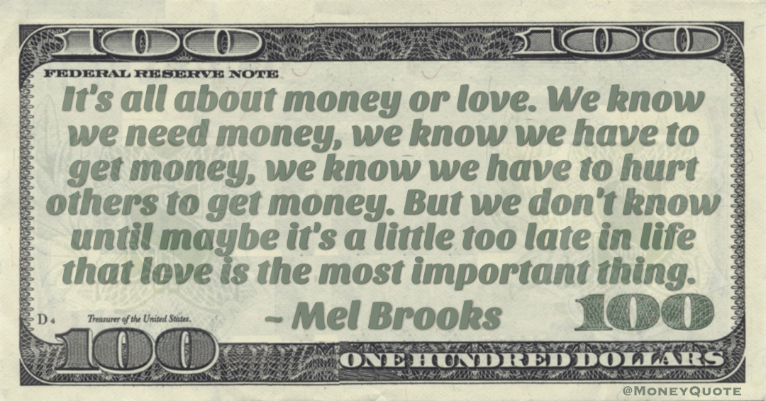 It's all about money or love. We know we need money, we know we have to get money, we know we have to hurt others to get money. But we don't know until maybe it's a little too late in life that love is the most important thing Quote