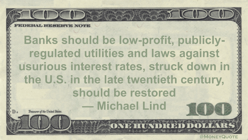 Banks should be low-profit, publicly-regulated utilities and laws against usurious interest rates, struck down in the U.S. in the late twentieth century, should be restored Quote
