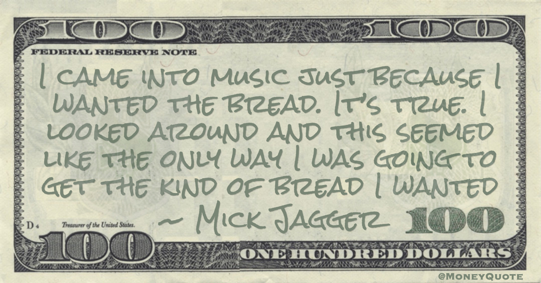 Mick Jagger I came into music just because I wanted the bread. It’s true. I looked around and this seemed like the only way I was going to get the kind of bread I wanted quote