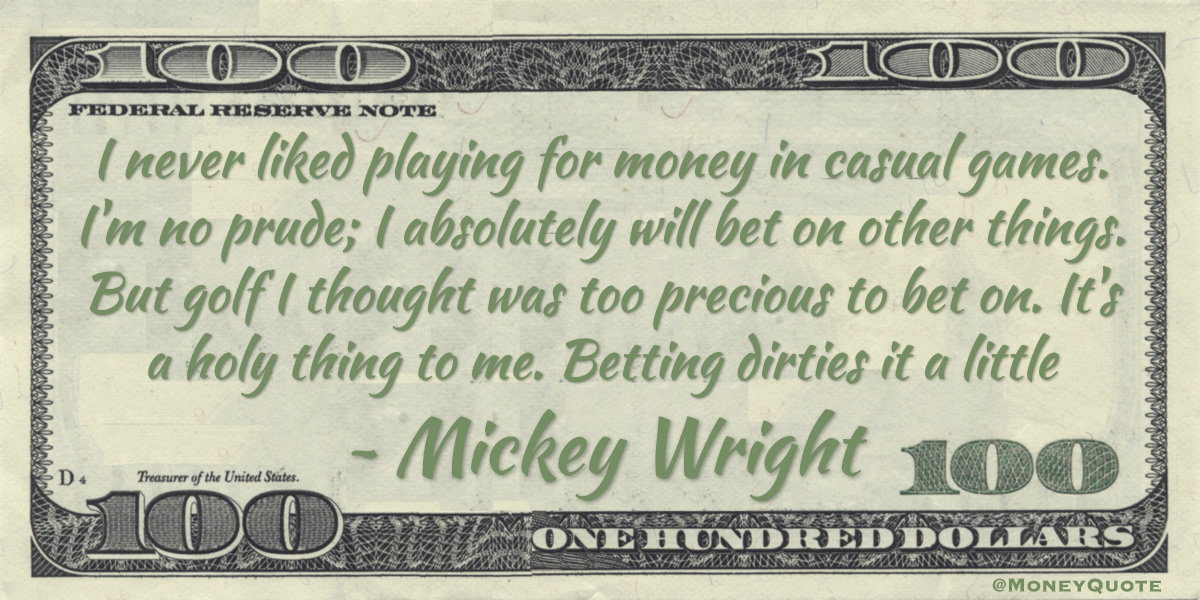 I never liked playing for money in casual games. I'm no prude; I absolutely will bet on other things. But golf I thought was too precious to bet on. It's a holy thing to me. Betting dirties it a little Quote