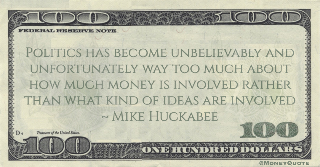 Mike Huckabee Politics has become unbelievably and unfortunately way too much about how much money is involved rather than what kind of ideas are involved quote