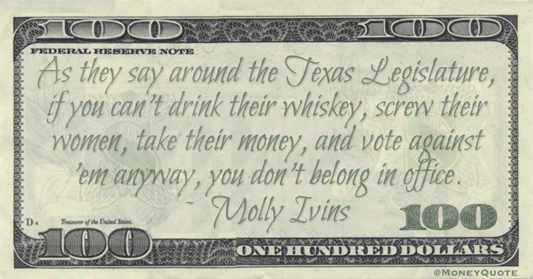 As they say around the Texas Legislature, if you can't drink their whiskey, screw their women, take their money, and vote against 'em anyway, you don't belong in office Quote