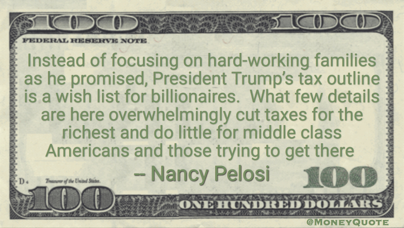 Instead of focusing on hard-working families as he promised, President Trump’s tax outline is a wish list for billionaires.  What few details are here overwhelmingly cut taxes for the richest and do little for middle class Americans and those trying to get there Quote