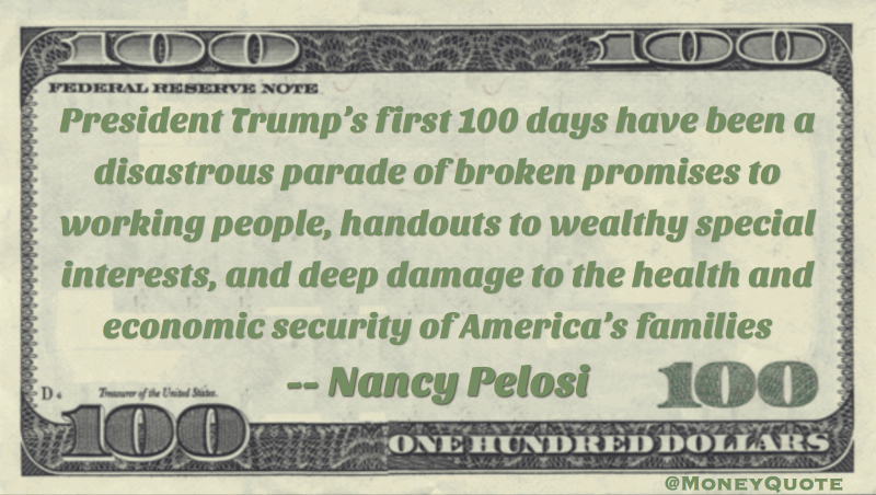 President Trump’s first 100 days have been a disastrous parade of broken promises to working people, handouts to wealthy special interests, and deep damage to the health and economic security of America’s families Quote