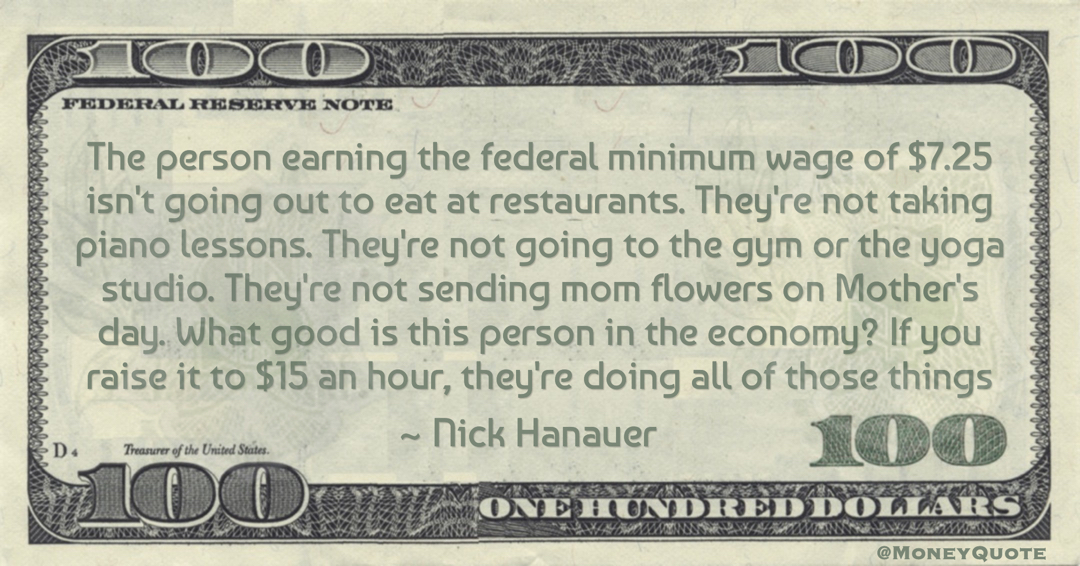 The person earning the federal minimum wage of $7.25 isn't going out to eat at restaurants. They're not sending mom flowers on Mother's day. What good is this person in the economy? If you raise it to $15 an hour, they're doing all of those things Quote