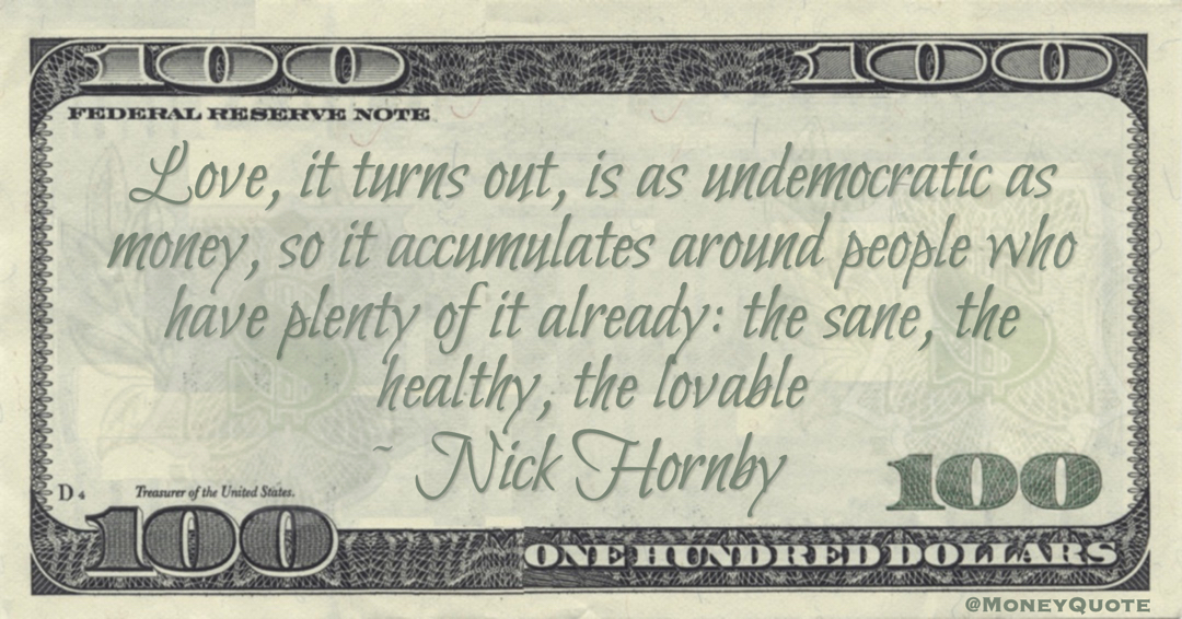 Nick Hornby Love, it turns out, is as undemocratic as money, so it accumulates around people who have plenty of it already: the sane, the healthy, the lovable quote