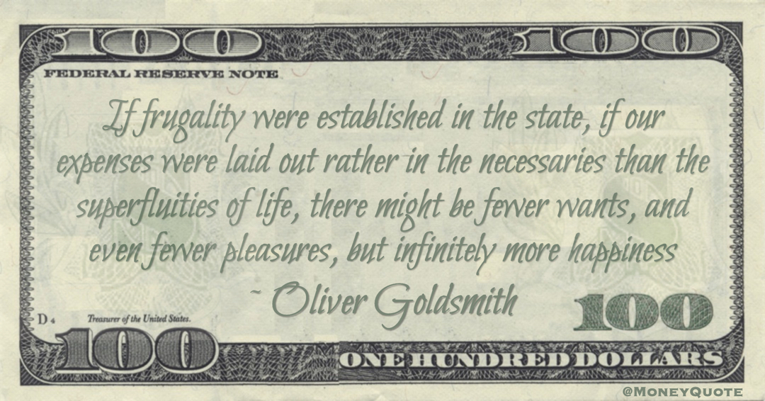 If frugality were established in the state, if our expenses were laid out rather in the necessaries than the superfluities of life, there might be fewer wants, and even fewer pleasures, but infinitely more happiness Quote