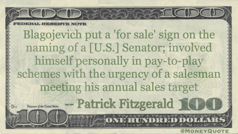 Blagojevich put a 'for sale' sign on the naming of a [U.S.] Senator; involved himself personally in pay-to-play schemes with the urgency of a salesman meeting his annual sales target Quote