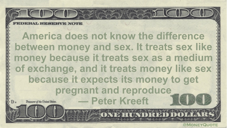 America does not know the difference between money and sex. It treats sex like money because it treats sex as a medium of exchange, and it treats money like sex because it expects its money to get pregnant and reproduce Quote