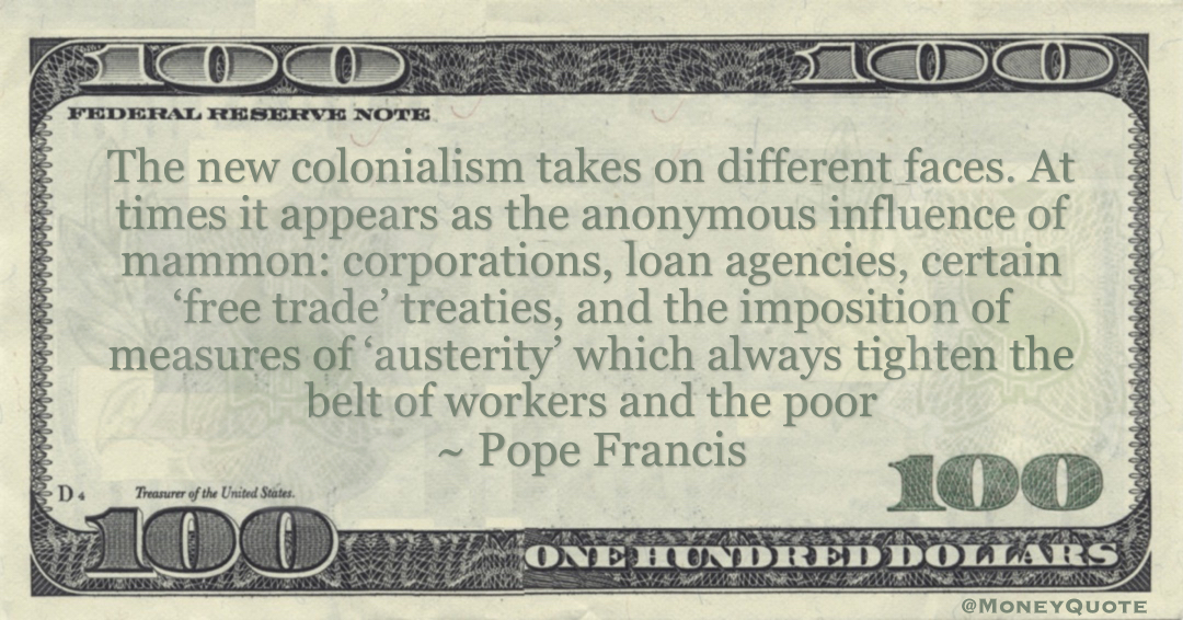 Pope Francis influence of mammon: corporations, loan agencies, certain ‘free trade’ treaties, and the imposition of measures of ‘austerity’ which always tighten the belt of workers and the poor quote