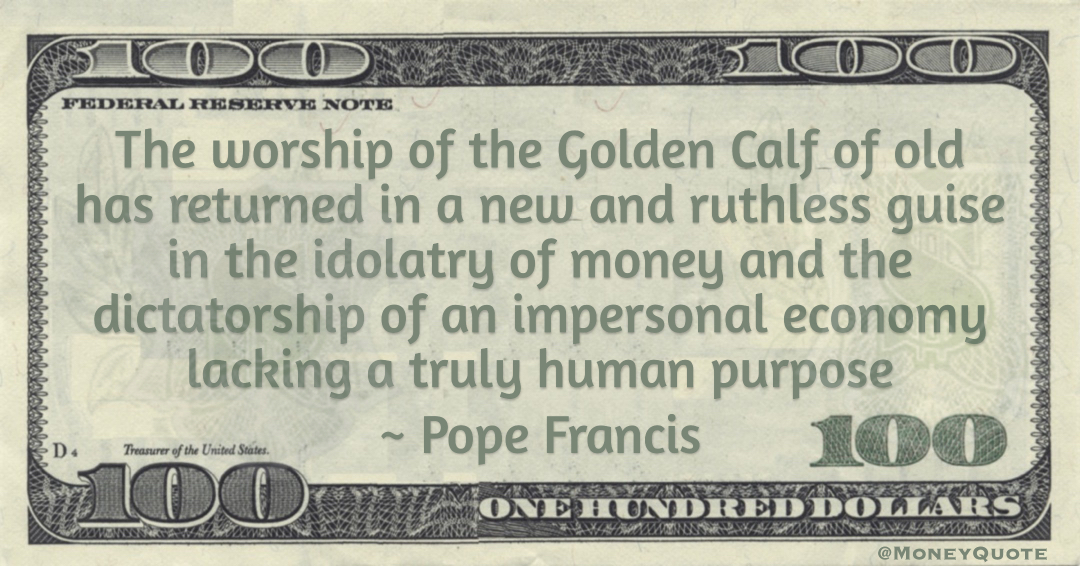 The worship of the Golden Calf of old has returned in a new and ruthless guise in the idolatry of money and the dictatorship of an impersonal economy lacking a truly human purpose Quote