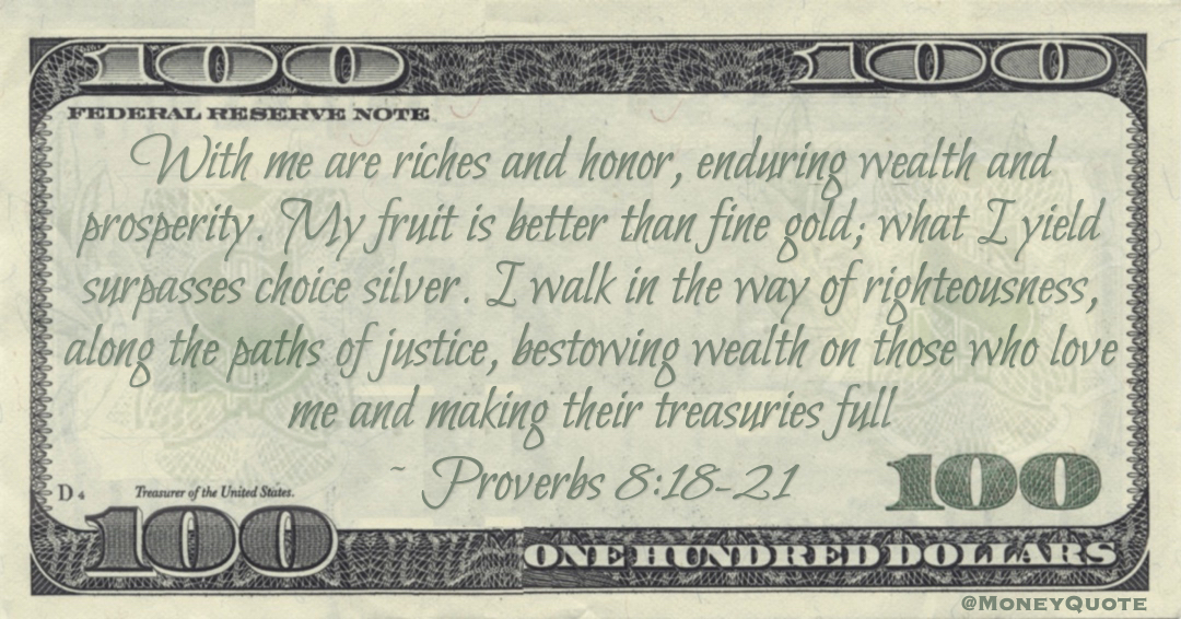 With me are riches and honor, enduring wealth and prosperity. My fruit is better than fine gold; what I yield surpasses choice silver. I walk in the way of righteousness, along the paths of justice, bestowing wealth on those who love me and making their treasuries full Quote