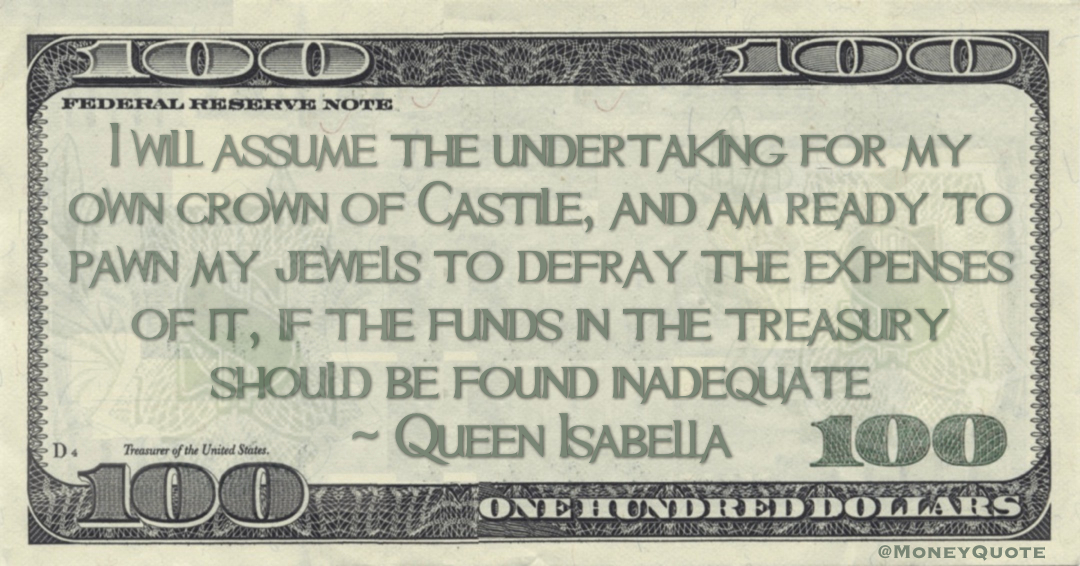 I will assume the undertaking for my own crown of Castile, and am ready to pawn my jewels to defray the expenses of it, if the funds in the treasury should be found inadequate Quote