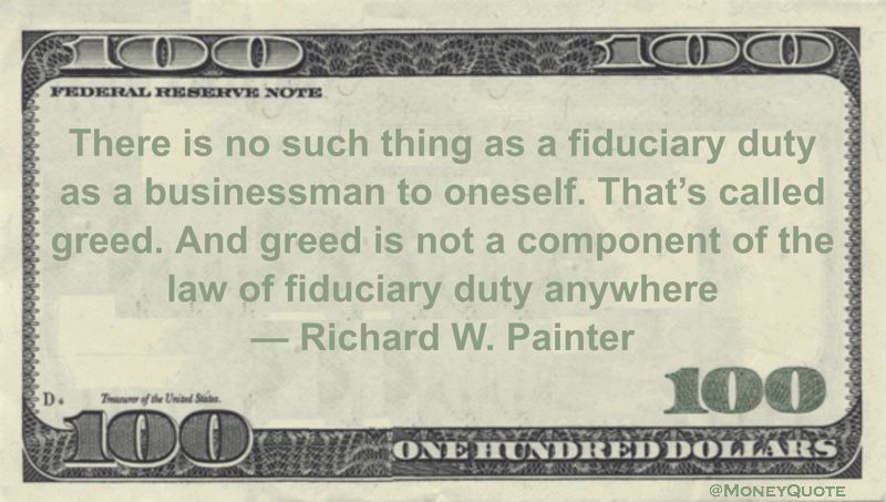 There is no such thing as a fiduciary duty as a businessman to oneself. That’s called greed. And greed is not a component of the law of fiduciary duty anywhere Quote