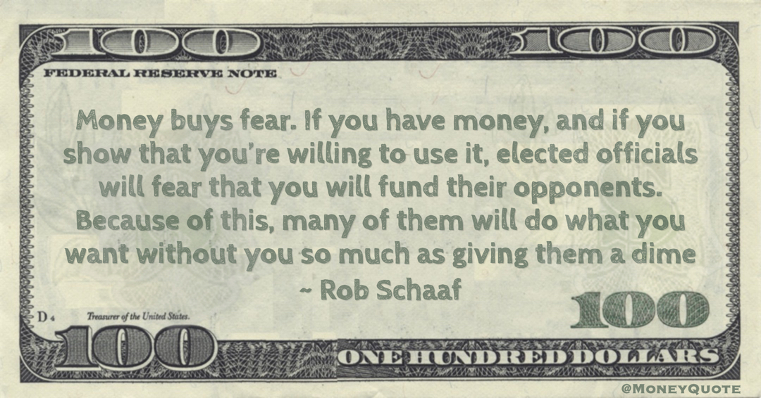 Money buys fear. If you have money, and if you show that you’re willing to use it, elected officials will fear that you will fund their opponents. Because of this, many of them will do what you want without you so much as giving them a dime Quote